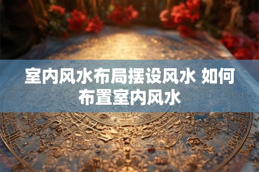 室内风水布局摆设风水 如何布置室内风水