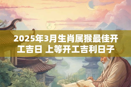 2025年3月生肖属猴最佳开工吉日 上等开工吉利日子