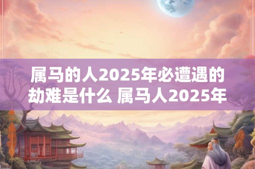 属马的人2025年必遭遇的劫难是什么 属马人2025年财神方位