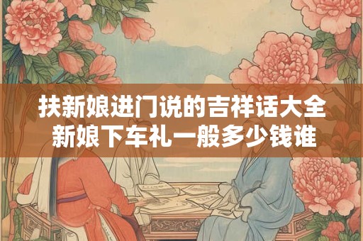 扶新娘进门说的吉祥话大全 新娘下车礼一般多少钱谁出