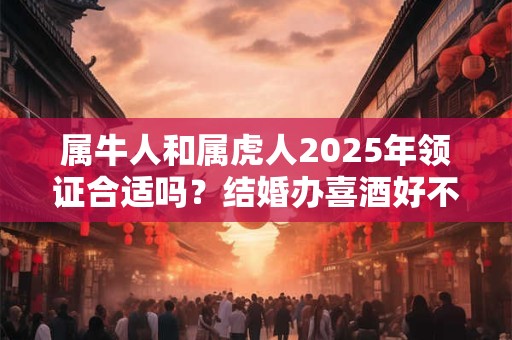 属牛人和属虎人2025年领证合适吗？结婚办喜酒好不好