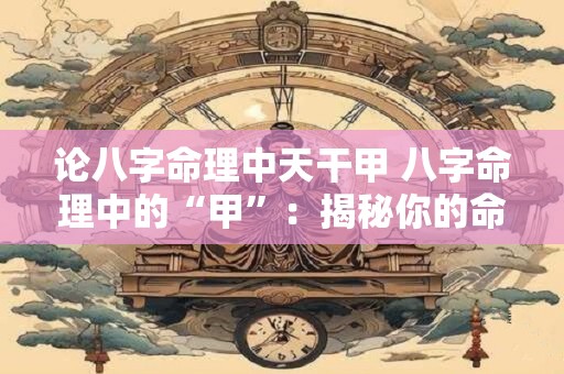 论八字命理中天干甲 八字命理中的“甲”：揭秘你的命运密码