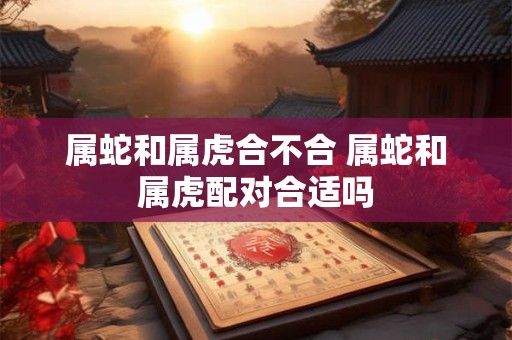 属蛇和属虎合不合 属蛇和属虎配对合适吗