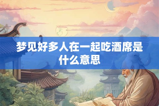 梦见好多人在一起吃酒席是什么意思