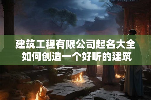 建筑工程有限公司起名大全 如何创造一个好听的建筑公司名字