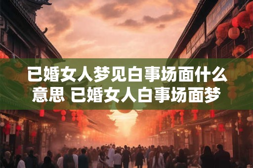 已婚女人梦见白事场面什么意思 已婚女人白事场面梦境代表什么