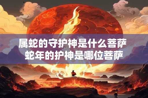 属蛇的守护神是什么菩萨 蛇年的护神是哪位菩萨 属蛇的守护神是什么菩萨 蛇年的护神是哪位菩萨