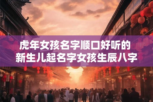 虎年女孩名字顺口好听的 新生儿起名字女孩生辰八字起名免费