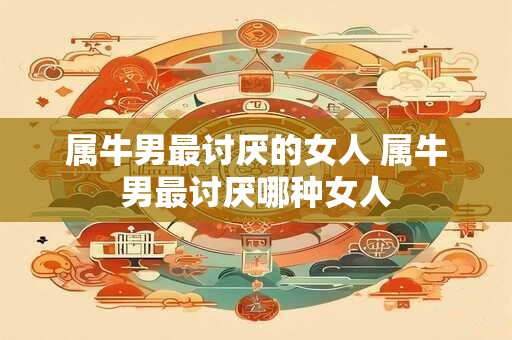 属牛男最讨厌的女人 属牛男最讨厌哪种女人