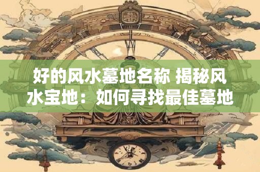 好的风水墓地名称 揭秘风水宝地：如何寻找最佳墓地