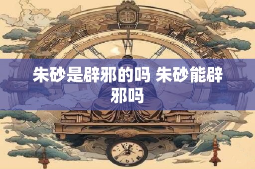 朱砂是辟邪的吗 朱砂能辟邪吗