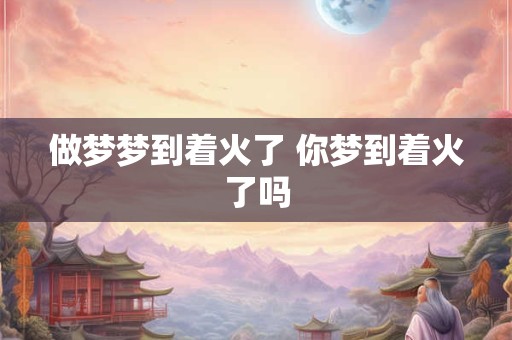 做梦梦到着火了 你梦到着火了吗 做梦梦到着火了 你梦到着火了吗
