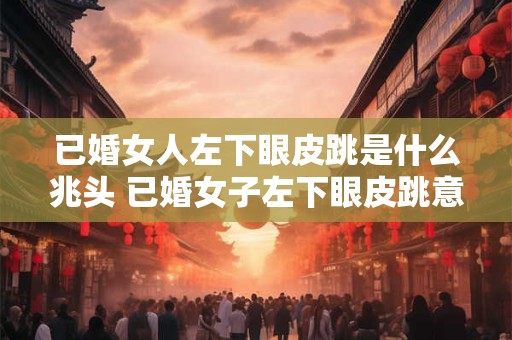 已婚女人左下眼皮跳是什么兆头 已婚女子左下眼皮跳意味着什么 已婚女人左下眼皮跳是什么兆头 已婚女子左下眼皮跳意味着什么