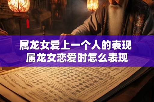 属龙女爱上一个人的表现 属龙女恋爱时怎么表现 属龙女爱上一个人的表现 属龙女恋爱时怎么表现