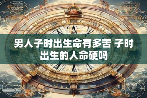 男人子时出生命有多苦 子时出生的人命硬吗