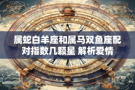 属蛇白羊座和属马双鱼座配对指数几颗星 解析爱情 属蛇白羊座和属马双鱼座配对指数几颗星 解析爱情