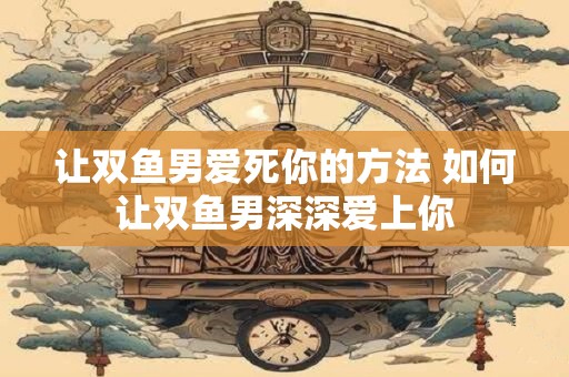 让双鱼男爱死你的方法 如何让双鱼男深深爱上你