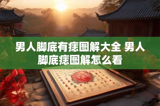 男人脚底有痣图解大全 男人脚底痣图解怎么看