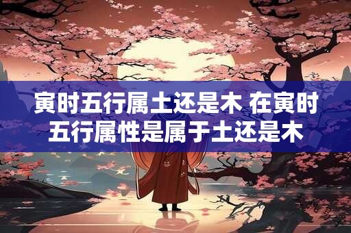 寅时五行属土还是木 在寅时五行属性是属于土还是木 寅时五行属土还是木 在寅时五行属性是属于土还是木