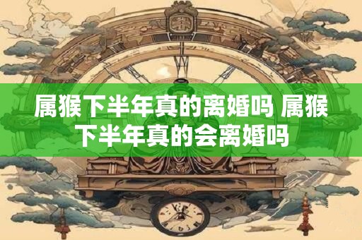 属猴下半年真的离婚吗 属猴下半年真的会离婚吗