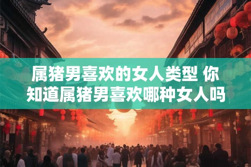 属猪男喜欢的女人类型 你知道属猪男喜欢哪种女人吗