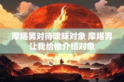 摩羯男对待暧昧对象 摩羯男让我给他介绍对象