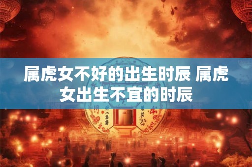 属虎女不好的出生时辰 属虎女出生不宜的时辰
