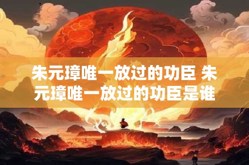 朱元璋唯一放过的功臣 朱元璋唯一放过的功臣是谁