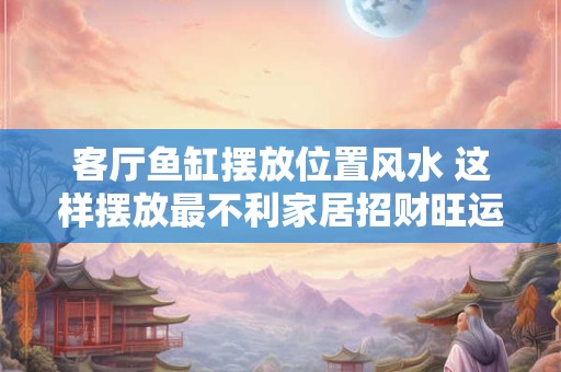 客厅鱼缸摆放位置风水 这样摆放最不利家居招财旺运