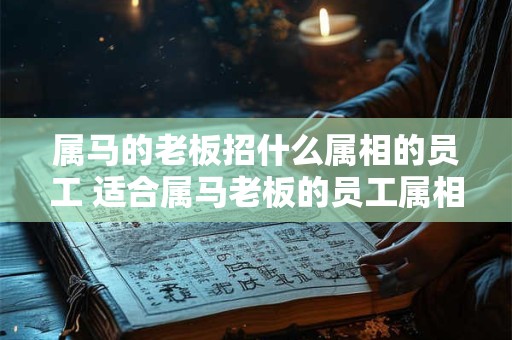 属马的老板招什么属相的员工 适合属马老板的员工属相