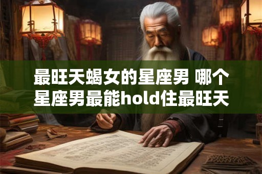 最旺天蝎女的星座男 哪个星座男最能hold住最旺天蝎女 最旺天蝎女的星座男 哪个星座男最能hold住最旺天蝎女