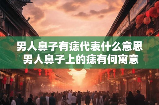 男人鼻子有痣代表什么意思 男人鼻子上的痣有何寓意