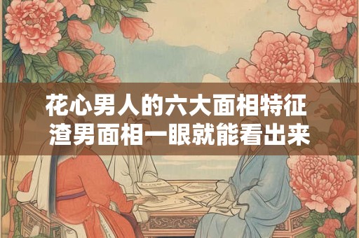 花心男人的六大面相特征 渣男面相一眼就能看出来