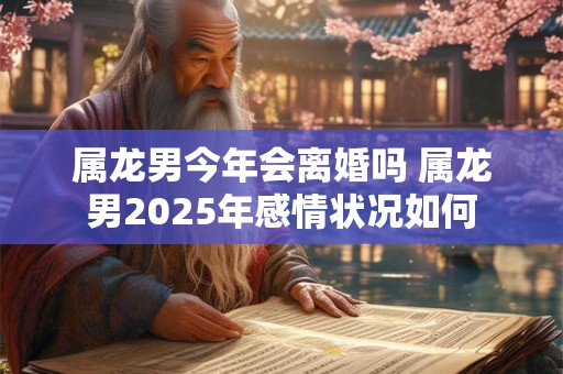 属龙男今年会离婚吗 属龙男2025年感情状况如何