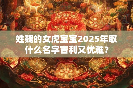 姓魏的女虎宝宝2025年取什么名字吉利又优雅？