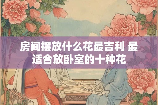 房间摆放什么花最吉利 最适合放卧室的十种花