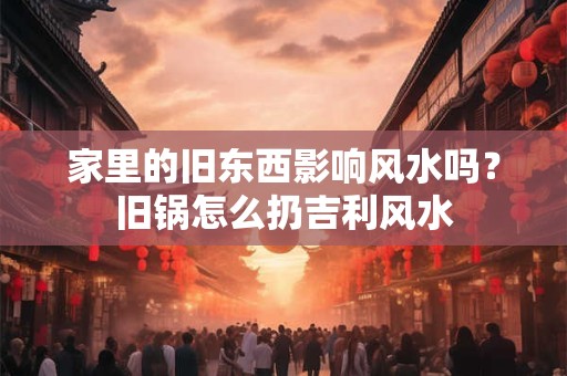 家里的旧东西影响风水吗？旧锅怎么扔吉利风水