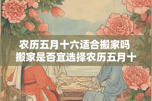 农历五月十六适合搬家吗 搬家是否宜选择农历五月十六