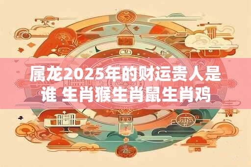 属龙2025年的财运贵人是谁 生肖猴生肖鼠生肖鸡