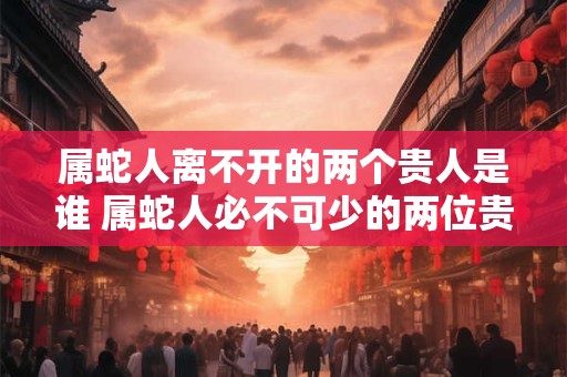 属蛇人离不开的两个贵人是谁 属蛇人必不可少的两位贵人是谁
