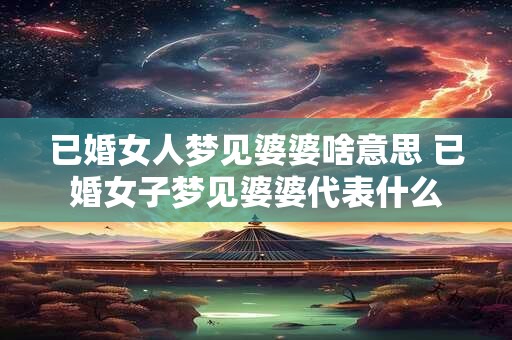 已婚女人梦见婆婆啥意思 已婚女子梦见婆婆代表什么