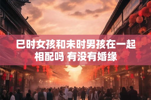 巳时女孩和未时男孩在一起相配吗 有没有婚缘