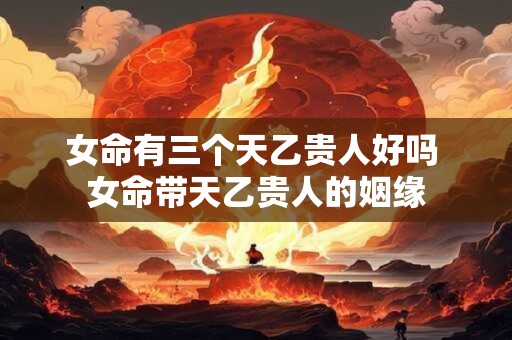 女命有三个天乙贵人好吗 女命带天乙贵人的姻缘 女命有三个天乙贵人好吗 女命带天乙贵人的姻缘