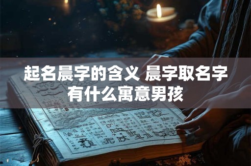 起名晨字的含义 晨字取名字有什么寓意男孩