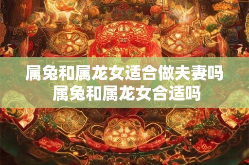 属兔和属龙女适合做夫妻吗 属兔和属龙女合适吗