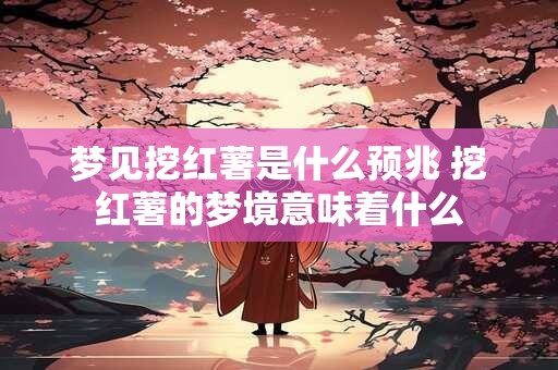 梦见挖红薯是什么预兆 挖红薯的梦境意味着什么