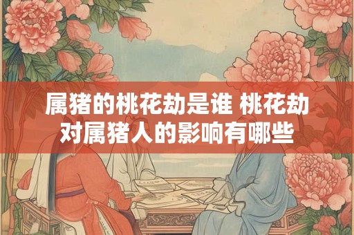 属猪的桃花劫是谁 桃花劫对属猪人的影响有哪些