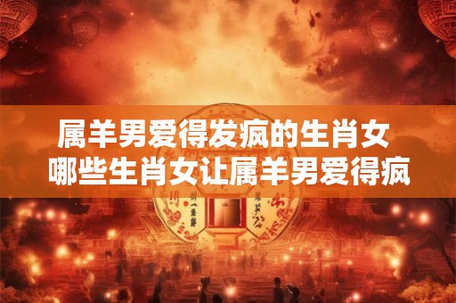 属羊男爱得发疯的生肖女 哪些生肖女让属羊男爱得疯狂发狂