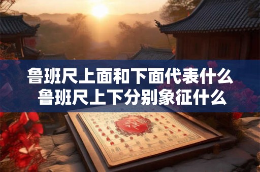 鲁班尺上面和下面代表什么 鲁班尺上下分别象征什么
