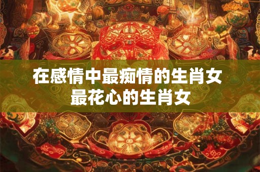 在感情中最痴情的生肖女 最花心的生肖女